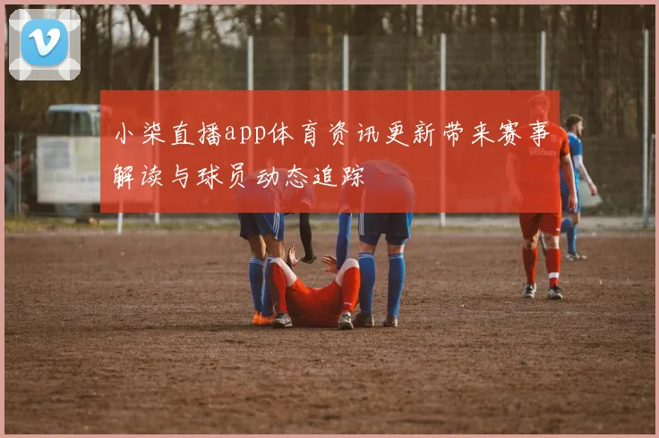 小柒直播app体育资讯更新带来赛事解读与球员动态追踪